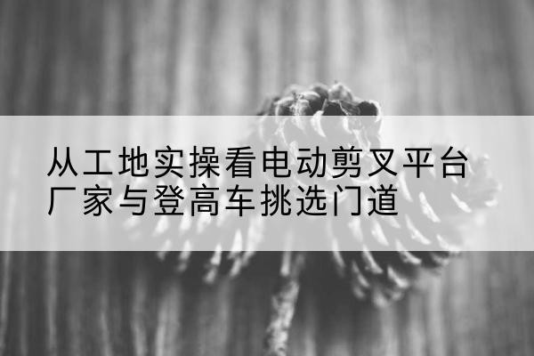 西平电动剪叉升降平台厂家-从工地实操看电动剪叉平台厂家与登高车挑选门道