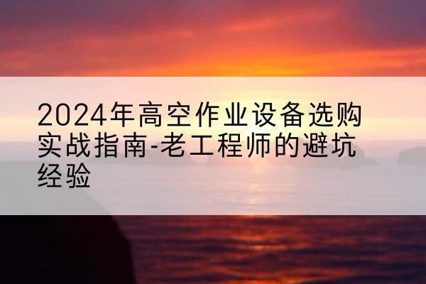 西平高空作业升降机厂家推荐-2024年高空作业设备选购实战指南-老工程师的避坑经验