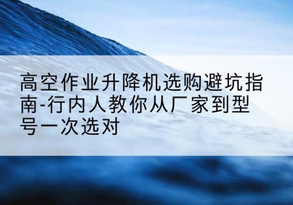 西平升降平台厂家-高空作业升降机选购避坑指南-行内人教你从厂家到型号一次选对