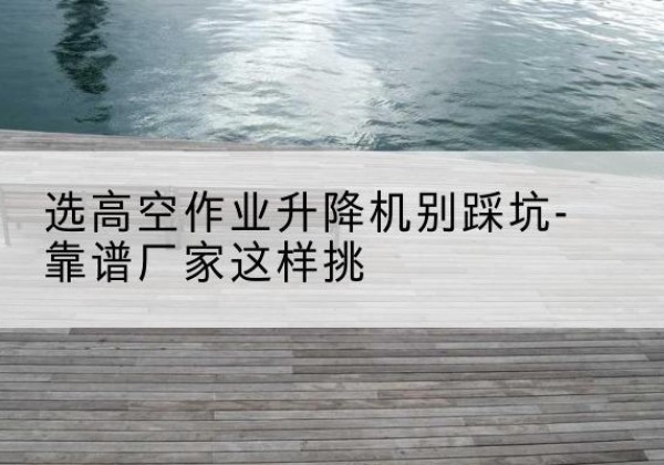 西平剪叉式升降机厂家-选高空作业升降机别踩坑-靠谱厂家这样挑