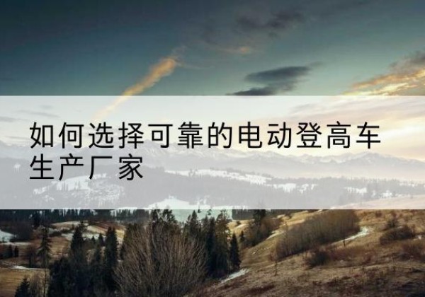 西平电动登高车厂家-如何选择可靠的电动登高车生产厂家