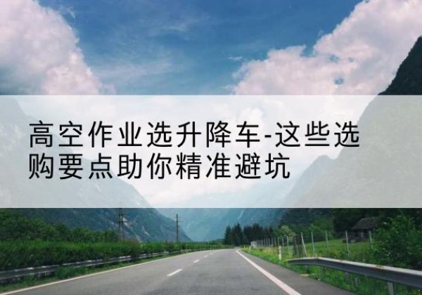 西平升降车厂家-高空作业选升降车-这些选购要点助你*避坑