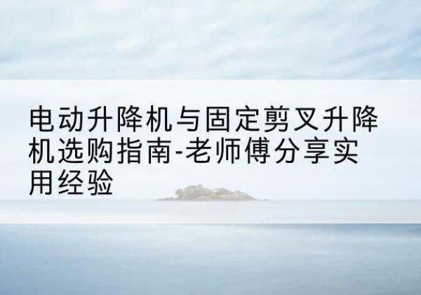 西平电动升降机怎么选-电动升降机与固定剪叉升降机选购指南-老师傅分享实用经验