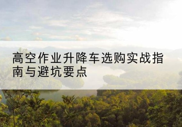 西平升降车怎么选-高空作业升降车选购实战指南与避坑要点