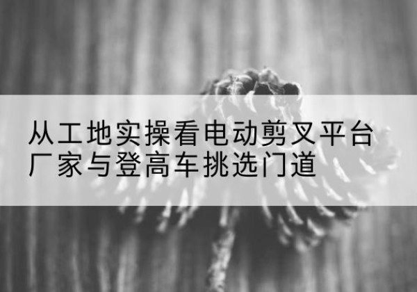 西平电动剪叉升降平台厂家-从工地实操看电动剪叉平台厂家与登高车挑选门道