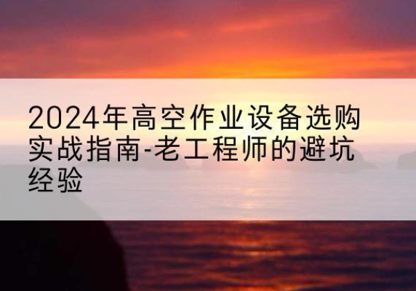 西平高空作业升降机厂家推荐-2024年高空作业设备选购实战指南-老工程师的避坑经验