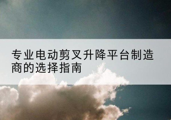 西平电动剪叉升降平台厂家-专业电动剪叉升降平台制造商的选择指南